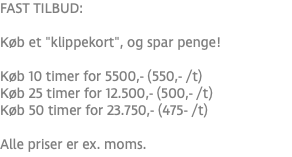 FAST TILBUD: Køb et "klippekort", og spar penge! Køb 10 timer for 5500,- (550,- /t) Køb 25 timer for 12.500,- (500,- /t) Køb 50 timer for 23.750,- (475- /t) Alle priser er ex. moms.