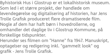 Byhistorisk Hus i Glostrup er et lokalhistorisk museum. Som led i et større projekt, der handlede om levendegørelse og digitalisering af historien, har Jens Trolle Grafisk produceret flere dramatiserede film. Nogle af dem har haft børn i hovedrollerne, og omhandler det daglige liv i Glostrup Kommune, på forskellige tidspunkter. Herunder ses filmen om "Hanne" fra 1947. Manuskript, optagelser og redigering inkl. "gammelt look" og grafik - Jens Trolle Grafisk.