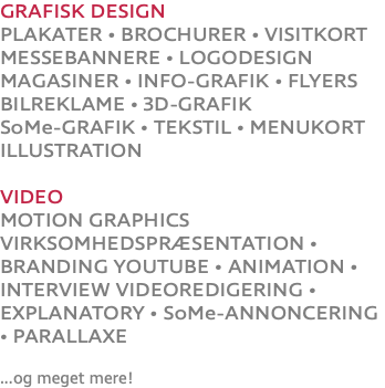 GRAFISK DESIGN PLAKATER • BROCHURER • VISITKORT MESSEBANNERE • LOGODESIGN MAGASINER • INFO-GRAFIK • FLYERS BILREKLAME • 3D-GRAFIK SoMe-GRAFIK • TEKSTIL • MENUKORT ILLUSTRATION VIDEO MOTION GRAPHICS VIRKSOMHEDSPRÆSENTATION • BRANDING YOUTUBE • ANIMATION • INTERVIEW VIDEOREDIGERING • EXPLANATORY • SoMe-ANNONCERING • PARALLAXE ...og meget mere!