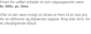 Prisen for udført arbejde vil som udgangspunkt være: kr. 600,- pr. time. Ofte vil det være muligt at aftale os frem til en fast pris for en defineret og afgrænset opgave. Ring eller skriv, for et uforpligtende tilbud. 