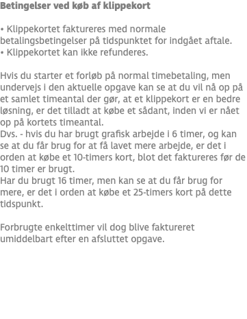 Betingelser ved køb af klippekort • Klippekortet faktureres med normale betalingsbetingelser på tidspunktet for indgået aftale. • Klippekortet kan ikke refunderes. Hvis du starter et forløb på normal timebetaling, men undervejs i den aktuelle opgave kan se at du vil nå op på et samlet timeantal der gør, at et klippekort er en bedre løsning, er det tilladt at købe et sådant, inden vi er nået op på kortets timeantal. Dvs. - hvis du har brugt grafisk arbejde i 6 timer, og kan se at du får brug for at få lavet mere arbejde, er det i orden at købe et 10-timers kort, blot det faktureres før de 10 timer er brugt. Har du brugt 16 timer, men kan se at du får brug for mere, er det i orden at købe et 25-timers kort på dette tidspunkt. Forbrugte enkelttimer vil dog blive faktureret umiddelbart efter en afsluttet opgave.
