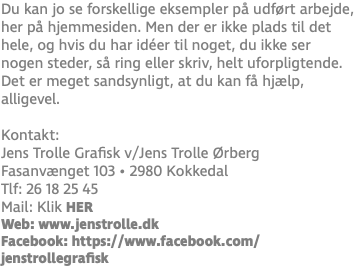 Du kan jo se forskellige eksempler på udført arbejde, her på hjemmesiden. Men der er ikke plads til det hele, og hvis du har idéer til noget, du ikke ser nogen steder, så ring eller skriv, helt uforpligtende. Det er meget sandsynligt, at du kan få hjælp, alligevel. Kontakt: Jens Trolle Grafisk v/Jens Trolle Ørberg Fasanvænget 103 • 2980 Kokkedal Tlf: 26 18 25 45 Mail: Klik HER Web: www.jenstrolle.dk Facebook: https://www.facebook.com/jenstrollegrafisk