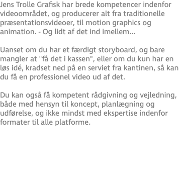 Jens Trolle Grafisk har brede kompetencer indenfor videoområdet, og producerer alt fra traditionelle præsentationsvideoer, til motion graphics og animation. - Og lidt af det ind imellem... Uanset om du har et færdigt storyboard, og bare mangler at "få det i kassen", eller om du kun har en løs idé, kradset ned på en serviet fra kantinen, så kan du få en professionel video ud af det.  Du kan også få kompetent rådgivning og vejledning, både med hensyn til koncept, planlægning og udførelse, og ikke mindst med ekspertise indenfor formater til alle platforme.