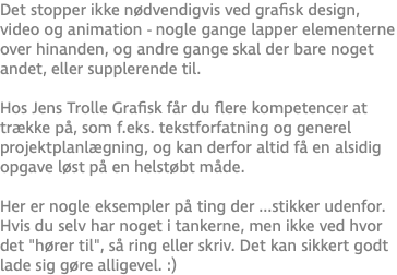 Det stopper ikke nødvendigvis ved grafisk design, video og animation - nogle gange lapper elementerne over hinanden, og andre gange skal der bare noget andet, eller supplerende til. Hos Jens Trolle Grafisk får du flere kompetencer at trække på, som f.eks. tekstforfatning og generel projektplanlægning, og kan derfor altid få en alsidig opgave løst på en helstøbt måde.  Her er nogle eksempler på ting der ...stikker udenfor. Hvis du selv har noget i tankerne, men ikke ved hvor det "hører til", så ring eller skriv. Det kan sikkert godt lade sig gøre alligevel. :)