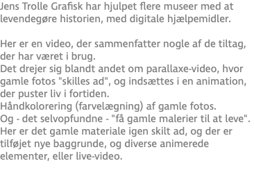Jens Trolle Grafisk har hjulpet flere museer med at levendegøre historien, med digitale hjælpemidler. Her er en video, der sammenfatter nogle af de tiltag, der har været i brug. Det drejer sig blandt andet om parallaxe-video, hvor gamle fotos "skilles ad", og indsættes i en animation, der puster liv i fortiden. Håndkolorering (farvelægning) af gamle fotos. Og - det selvopfundne - "få gamle malerier til at leve". Her er det gamle materiale igen skilt ad, og der er tilføjet nye baggrunde, og diverse animerede elementer, eller live-video.