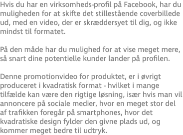 Hvis du har en virksomheds-profil på Facebook, har du muligheden for at skifte det stillestående coverbillede ud, med en video, der er skræddersyet til dig, og ikke mindst til formatet.  På den måde har du mulighed for at vise meget mere, så snart dine potentielle kunder lander på profilen. Denne promotionvideo for produktet, er i øvrigt produceret i kvadratisk format - hvilket i mange tilfælde kan være den rigtige løsning, især hvis man vil annoncere på sociale medier, hvor en meget stor del af trafikken foregår på smartphones, hvor det kvadratiske design fylder den givne plads ud, og kommer meget bedre til udtryk.