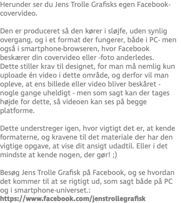 Herunder ser du Jens Trolle Grafisks egen Facebook-covervideo.  Den er produceret så den kører i sløjfe, uden synlig overgang, og i et format der fungerer, både i PC- men også i smartphone-browseren, hvor Facebook beskærer din covervideo eller -foto anderledes. Dette stiller krav til designet, for man må nemlig kun uploade én video i dette område, og derfor vil man opleve, at ens billede eller video bliver beskåret - nogle gange uheldigt - men som sagt kan der tages højde for dette, så videoen kan ses på begge platforme. Dette understreger igen, hvor vigtigt det er, at kende formaterne, og kravene til det materiale der har den vigtige opgave, at vise dit ansigt udadtil. Eller i det mindste at kende nogen, der gør! ;) Besøg Jens Trolle Grafisk på Facebook, og se hvordan det kommer til at se rigtigt ud, som sagt både på PC og i smartphone-universet.: https://www.facebook.com/jenstrollegrafisk
