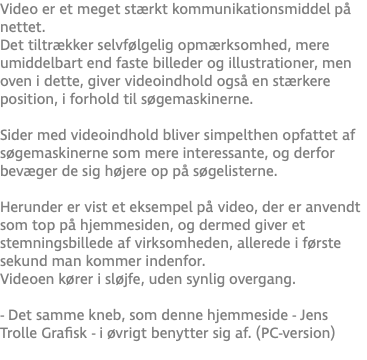 Video er et meget stærkt kommunikationsmiddel på nettet. Det tiltrækker selvfølgelig opmærksomhed, mere umiddelbart end faste billeder og illustrationer, men oven i dette, giver videoindhold også en stærkere position, i forhold til søgemaskinerne.  Sider med videoindhold bliver simpelthen opfattet af søgemaskinerne som mere interessante, og derfor bevæger de sig højere op på søgelisterne. Herunder er vist et eksempel på video, der er anvendt som top på hjemmesiden, og dermed giver et stemningsbillede af virksomheden, allerede i første sekund man kommer indenfor.  Videoen kører i sløjfe, uden synlig overgang. - Det samme kneb, som denne hjemmeside - Jens Trolle Grafisk - i øvrigt benytter sig af. (PC-version)