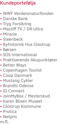 Kundeportefølje • WWF Verdensnaturfonden • Danske Bank • Tryg Forsikring • Mastiff TV / DR-Ultra • Miracle • Steenbeck • Byhistorisk Hus Glostrup • Børsen • SOS International • Praktiserende Akupunktører • Better Ways • Copenhagen Tourist • Coop Danmark • Mustang Cykler • Brandts Odense • ID Connect • JoinMyBox / Mesterskud • Karen Blixen Museet • Glostrup Kommune • Protica • Netpris m.fl.