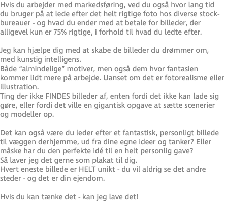 Hvis du arbejder med markedsføring, ved du også hvor lang tid du bruger på at lede efter det helt rigtige foto hos diverse stock-bureauer - og hvad du ender med at betale for billeder, der alligevel kun er 75% rigtige, i forhold til hvad du ledte efter. Jeg kan hjælpe dig med at skabe de billeder du drømmer om, med kunstig intelligens. Både “almindelige” motiver, men også dem hvor fantasien kommer lidt mere på arbejde. Uanset om det er fotorealisme eller illustration. Ting der ikke FINDES billeder af, enten fordi det ikke kan lade sig gøre, eller fordi det ville en gigantisk opgave at sætte scenerier og modeller op. Det kan også være du leder efter et fantastisk, personligt billede til væggen derhjemme, ud fra dine egne ideer og tanker? Eller måske har du den perfekte idé til en helt personlig gave? Så laver jeg det gerne som plakat til dig.  Hvert eneste billede er HELT unikt - du vil aldrig se det andre steder - og det er din ejendom.  Hvis du kan tænke det - kan jeg lave det! 