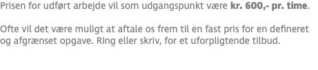 Prisen for udført arbejde vil som udgangspunkt være kr. 600,- pr. time. Ofte vil det være muligt at aftale os frem til en fast pris for en defineret og afgrænset opgave. Ring eller skriv, for et uforpligtende tilbud. 