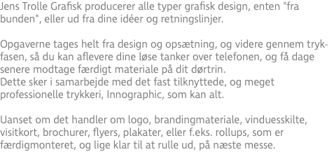 Jens Trolle Grafisk producerer alle typer grafisk design, enten "fra bunden", eller ud fra dine idéer og retningslinjer. Opgaverne tages helt fra design og opsætning, og videre gennem tryk-fasen, så du kan aflevere dine løse tanker over telefonen, og få dage senere modtage færdigt materiale på dit dørtrin. Dette sker i samarbejde med det fast tilknyttede, og meget professionelle trykkeri, Innographic, som kan alt. Uanset om det handler om logo, brandingmateriale, vinduesskilte, visitkort, brochurer, flyers, plakater, eller f.eks. rollups, som er færdigmonteret, og lige klar til at rulle ud, på næste messe.