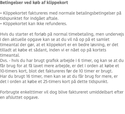 Betingelser ved køb af klippekort • Klippekortet faktureres med normale betalingsbetingelser på tidspunktet for indgået aftale. • Klippekortet kan ikke refunderes. Hvis du starter et forløb på normal timebetaling, men undervejs i den aktuelle opgave kan se at du vil nå op på et samlet timeantal der gør, at et klippekort er en bedre løsning, er det tilladt at købe et sådant, inden vi er nået op på kortets timeantal. Dvs. - hvis du har brugt grafisk arbejde i 6 timer, og kan se at du får brug for at få lavet mere arbejde, er det i orden at købe et 10-timers kort, blot det faktureres før de 10 timer er brugt. Har du brugt 16 timer, men kan se at du får brug for mere, er det i orden at købe et 25-timers kort på dette tidspunkt. Forbrugte enkelttimer vil dog blive faktureret umiddelbart efter en afsluttet opgave. 