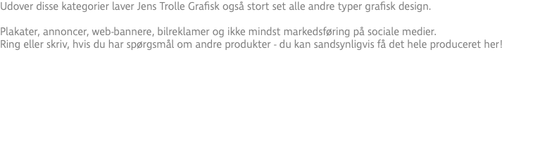 Udover disse kategorier laver Jens Trolle Grafisk også stort set alle andre typer grafisk design. Plakater, annoncer, web-bannere, bilreklamer og ikke mindst markedsføring på sociale medier. Ring eller skriv, hvis du har spørgsmål om andre produkter - du kan sandsynligvis få det hele produceret her!