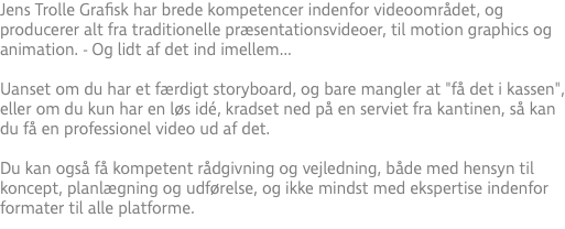 Jens Trolle Grafisk har brede kompetencer indenfor videoområdet, og producerer alt fra traditionelle præsentationsvideoer, til motion graphics og animation. - Og lidt af det ind imellem... Uanset om du har et færdigt storyboard, og bare mangler at "få det i kassen", eller om du kun har en løs idé, kradset ned på en serviet fra kantinen, så kan du få en professionel video ud af det.  Du kan også få kompetent rådgivning og vejledning, både med hensyn til koncept, planlægning og udførelse, og ikke mindst med ekspertise indenfor formater til alle platforme.