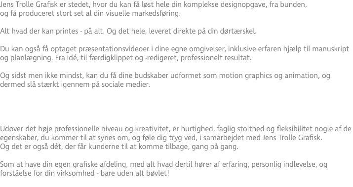 Jens Trolle Grafisk er stedet, hvor du kan få løst hele din komplekse designopgave, fra bunden, og få produceret stort set al din visuelle markedsføring. Alt hvad der kan printes - på alt. Og det hele, leveret direkte på din dørtærskel. Du kan også få optaget præsentationsvideoer i dine egne omgivelser, inklusive erfaren hjælp til manuskript og planlægning. Fra idé, til færdigklippet og -redigeret, professionelt resultat. Og sidst men ikke mindst, kan du få dine budskaber udformet som motion graphics og animation, og dermed slå stærkt igennem på sociale medier.  Udover det høje professionelle niveau og kreativitet, er hurtighed, faglig stolthed og fleksibilitet nogle af de egenskaber, du kommer til at synes om, og føle dig tryg ved, i samarbejdet med Jens Trolle Grafisk. Og det er også dét, der får kunderne til at komme tilbage, gang på gang. Som at have din egen grafiske afdeling, med alt hvad dertil hører af erfaring, personlig indlevelse, og forståelse for din virksomhed - bare uden alt bøvlet! 