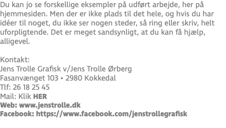 Du kan jo se forskellige eksempler på udført arbejde, her på hjemmesiden. Men der er ikke plads til det hele, og hvis du har idéer til noget, du ikke ser nogen steder, så ring eller skriv, helt uforpligtende. Det er meget sandsynligt, at du kan få hjælp, alligevel. Kontakt: Jens Trolle Grafisk v/Jens Trolle Ørberg Fasanvænget 103 • 2980 Kokkedal Tlf: 26 18 25 45 Mail: Klik HER Web: www.jenstrolle.dk Facebook: https://www.facebook.com/jenstrollegrafisk