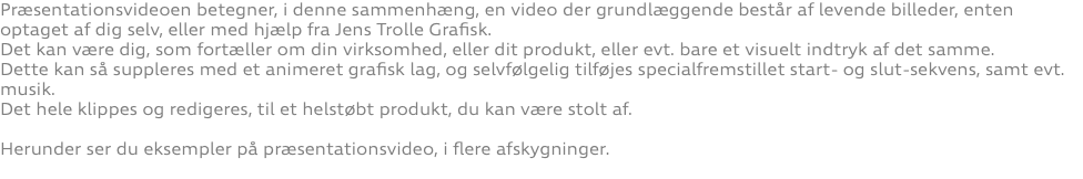 Præsentationsvideoen betegner, i denne sammenhæng, en video der grundlæggende består af levende billeder, enten optaget af dig selv, eller med hjælp fra Jens Trolle Grafisk. Det kan være dig, som fortæller om din virksomhed, eller dit produkt, eller evt. bare et visuelt indtryk af det samme. Dette kan så suppleres med et animeret grafisk lag, og selvfølgelig tilføjes specialfremstillet start- og slut-sekvens, samt evt. musik. Det hele klippes og redigeres, til et helstøbt produkt, du kan være stolt af. Herunder ser du eksempler på præsentationsvideo, i flere afskygninger. 