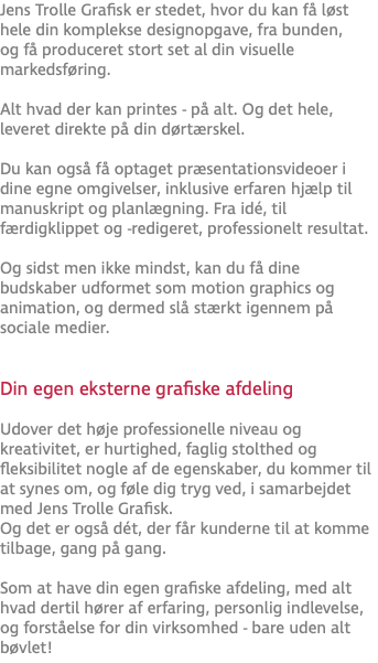 Jens Trolle Grafisk er stedet, hvor du kan få løst hele din komplekse designopgave, fra bunden, og få produceret stort set al din visuelle markedsføring. Alt hvad der kan printes - på alt. Og det hele, leveret direkte på din dørtærskel. Du kan også få optaget præsentationsvideoer i dine egne omgivelser, inklusive erfaren hjælp til manuskript og planlægning. Fra idé, til færdigklippet og -redigeret, professionelt resultat. Og sidst men ikke mindst, kan du få dine budskaber udformet som motion graphics og animation, og dermed slå stærkt igennem på sociale medier.  Din egen eksterne grafiske afdeling Udover det høje professionelle niveau og kreativitet, er hurtighed, faglig stolthed og fleksibilitet nogle af de egenskaber, du kommer til at synes om, og føle dig tryg ved, i samarbejdet med Jens Trolle Grafisk. Og det er også dét, der får kunderne til at komme tilbage, gang på gang. Som at have din egen grafiske afdeling, med alt hvad dertil hører af erfaring, personlig indlevelse, og forståelse for din virksomhed - bare uden alt bøvlet!