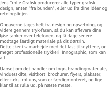 Jens Trolle Grafisk producerer alle typer grafisk design, enten "fra bunden", eller ud fra dine idéer og retningslinjer. Opgaverne tages helt fra design og opsætning, og videre gennem tryk-fasen, så du kan aflevere dine løse tanker over telefonen, og få dage senere modtage færdigt materiale på dit dørtrin. Dette sker i samarbejde med det fast tilknyttede, og meget professionelle trykkeri, Innographic, som kan alt. Uanset om det handler om logo, brandingmateriale, vinduesskilte, visitkort, brochurer, flyers, plakater, eller f.eks. rollups, som er færdigmonteret, og lige klar til at rulle ud, på næste messe.