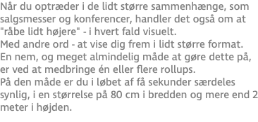 Når du optræder i de lidt større sammenhænge, som salgsmesser og konferencer, handler det også om at "råbe lidt højere" - i hvert fald visuelt.  Med andre ord - at vise dig frem i lidt større format. En nem, og meget almindelig måde at gøre dette på, er ved at medbringe én eller flere rollups. På den måde er du i løbet af få sekunder særdeles synlig, i en størrelse på 80 cm i bredden og mere end 2 meter i højden.