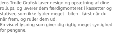 Jens Trolle Grafisk laver design og opsætning af dine rollups, og leverer dem færdigmonteret i kassetter og stativer, som ikke fylder meget i bilen - først når du når frem, og ruller dem ud. En visuel løsning som giver dig rigtig meget synlighed for pengene.