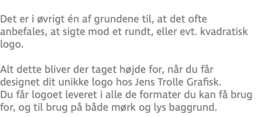  Det er i øvrigt én af grundene til, at det ofte anbefales, at sigte mod et rundt, eller evt. kvadratisk logo. Alt dette bliver der taget højde for, når du får designet dit unikke logo hos Jens Trolle Grafisk. Du får logoet leveret i alle de formater du kan få brug for, og til brug på både mørk og lys baggrund.