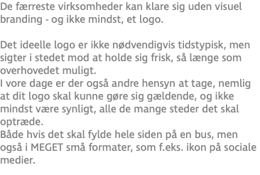 De færreste virksomheder kan klare sig uden visuel branding - og ikke mindst, et logo. Det ideelle logo er ikke nødvendigvis tidstypisk, men sigter i stedet mod at holde sig frisk, så længe som overhovedet muligt. I vore dage er der også andre hensyn at tage, nemlig at dit logo skal kunne gøre sig gældende, og ikke mindst være synligt, alle de mange steder det skal optræde. Både hvis det skal fylde hele siden på en bus, men også i MEGET små formater, som f.eks. ikon på sociale medier.